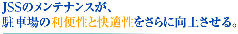 JSSのメンテナンスが、 駐車場の利便性と快適性をさらに向上させる。
