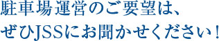 駐車場運営のご要望は、  ぜひJSSにお聞かせください！