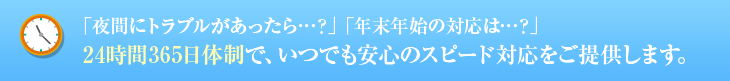 「夜間にトラブルがあったら…？」「年末年始の対応は…？」 24時間365日体制で、いつでも安心のスピード対応をご提供します。