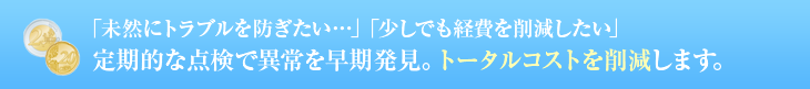 「未然にトラブルを防ぎたい…」「少しでも経費を削減したい」 定期的な点検で異常を早期発見。トータルコストを削減します。