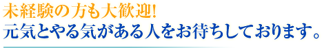 未経験の方も大歓迎！ 元気とやる気がある人をお待ちしております。