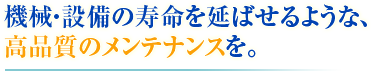 機械・設備の寿命を延ばせるような、 高品質のメンテナンスを。