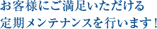 お客様にご満足いただける定期メ ンテナンスを行います！ 