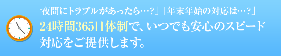 「夜間にトラブルがあったら…？」「年末年始の対応は…？」 24時間365日体制で、いつでも安心のスピード対応をご提供します。