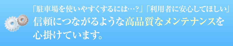 「駐車場を使いやすくするには…？」「利用者に安心してほしい」 信頼につながるような高品質なメンテナンスを心掛けています。  