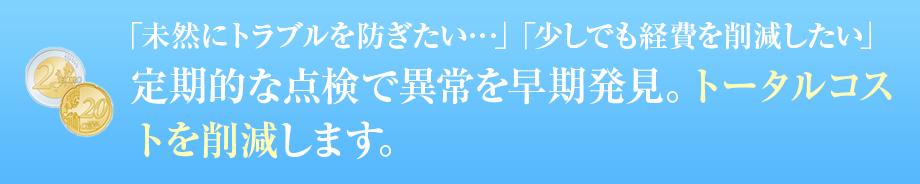 「未然にトラブルを防ぎたい…」「少しでも経費を削減したい」 定期的な点検で異常を早期発見。トータルコストを削減します。