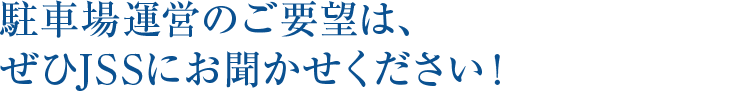 駐車場運営のご要望は、  ぜひJSSにお聞かせください！