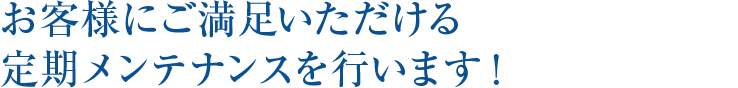 お客様にご満足いただける定期メ ンテナンスを行います！ 